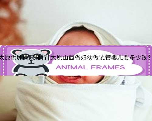 太原供卵医院排行|太原山西省妇幼做试管婴儿要多少钱？
